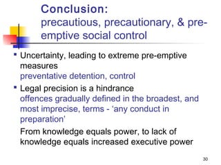 Conclusion:
       precautious, precautionary, & pre-
       emptive social control
 Uncertainty, leading to extreme pre-emptive
  measures
  preventative detention, control
 Legal precision is a hindrance
  offences gradually defined in the broadest, and
  most imprecise, terms - ‘any conduct in
  preparation’
  From knowledge equals power, to lack of
  knowledge equals increased executive power
                                                    30
 