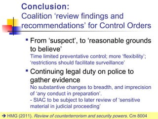 Conclusion:
         Coalition ‘review findings and
         recommendations’ for Control Orders
            From ‘suspect’, to ‘reasonable grounds
             to believe’
             Time limited preventative control; more ‘flexibility’;
             ‘restrictions should facilitate surveillance’
            Continuing legal duty on police to
             gather evidence
             No substantive changes to breadth, and imprecision
             of ‘any conduct in preparation’.
             - SIAC to be subject to later review of ‘sensitive
             material in judicial proceeding’
 HMG (2011). Review of counterterrorism and security powers . Cm 8004
                                                                     31
 