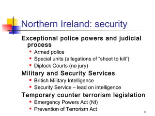 Northern Ireland: security
Exceptional police powers and judicial
 process
     Armed police
     Special units (allegations of “shoot to kill”)
     Diplock Courts (no jury)
Military and Security Services
     British Military Intelligence
     Security Service – lead on intelligence
Temporary counter terrorism legislation
     Emergency Powers Act (NI)
     Prevention of Terrorism Act                      4
 