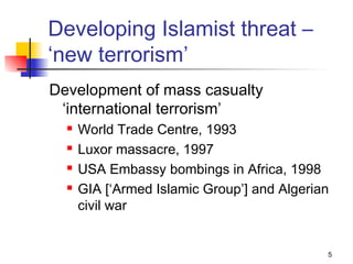 Developing Islamist threat –
‘new terrorism’
Development of mass casualty
 ‘international terrorism’
     World Trade Centre, 1993
     Luxor massacre, 1997
     USA Embassy bombings in Africa, 1998
     GIA [‘Armed Islamic Group’] and Algerian
      civil war


                                             5
 
