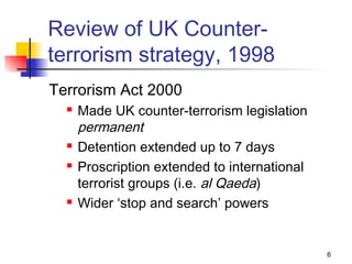 Review of UK Counter-
terrorism strategy, 1998
Terrorism Act 2000
     Made UK counter-terrorism legislation
      permanent
     Detention extended up to 7 days
     Proscription extended to international
      terrorist groups (i.e. al Qaeda)
     Wider ‘stop and search’ powers


                                               6
 