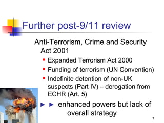 Further post-9/11 review
  Anti-Terrorism, Crime and Security
   Act 2001
       Expanded Terrorism Act 2000
       Funding of terrorism (UN Convention)
       Indefinite detention of non-UK
        suspects (Part IV) – derogation from
        ECHR (Art. 5)
    ► ► enhanced powers but lack of
          overall strategy
                                           7
 