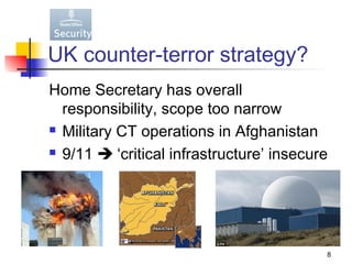 UK counter-terror strategy?
Home Secretary has overall
  responsibility, scope too narrow
 Military CT operations in Afghanistan

 9/11  ‘critical infrastructure’ insecure




                                          8
 