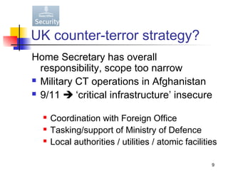 UK counter-terror strategy?
Home Secretary has overall
  responsibility, scope too narrow
 Military CT operations in Afghanistan

 9/11  ‘critical infrastructure’ insecure


     Coordination with Foreign Office
     Tasking/support of Ministry of Defence
     Local authorities / utilities / atomic facilities

                                                     9
 