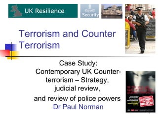 Terrorism and Counter
Terrorism
           Case Study:
   Contemporary UK Counter-
      terrorism – Strategy,
         judicial review,
   and review of police powers
         Dr Paul Norman
                                 1
 