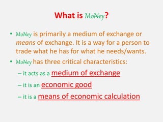 What is MoNey?
• MoNey is primarily a medium of exchange or
means of exchange. It is a way for a person to
trade what he has for what he needs/wants.
• MoNey has three critical characteristics:
– it acts as a medium of exchange
– it is an economic good
– it is a means of economic calculation
 