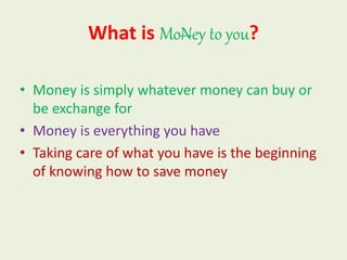 What is MoNey to you?
• Money is simply whatever money can buy or
be exchange for
• Money is everything you have
• Taking care of what you have is the beginning
of knowing how to save money
 