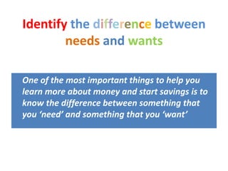 Identify the difference between
needs and wants
One of the most important things to help you
learn more about money and start savings is to
know the difference between something that
you ‘need’ and something that you ‘want’
 