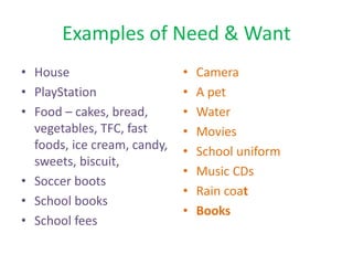 Examples of Need & Want
• House
• PlayStation
• Food – cakes, bread,
vegetables, TFC, fast
foods, ice cream, candy,
sweets, biscuit,
• Soccer boots
• School books
• School fees
• Camera
• A pet
• Water
• Movies
• School uniform
• Music CDs
• Rain coat
• Books
 