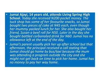 • Jumai Ajayi, 14 years old, attends Living Spring High
School. Today she received N200 pocket money. The
tuck shop has some of her favourite snacks, so Jumai
bought two pieces of cake at N45 each, even though
her mummy packed lunch for her. She also bought her
friend, Susan a beef roll for N50. Later in the day she
bought bottled carbonated drink for N60. Jumai has no
allowance left at the end of the day.
• Jumai’s parent usually pick her up after school but that
afternoon, the principal received a call stating that
Jumai should go home by bus/taxi because the mum
was attending a program outside the city and she
might not get back on time to pick her home. Jumai has
no money to pay her way home.
 