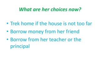 What are her choices now?
• Trek home if the house is not too far
• Borrow money from her friend
• Borrow from her teacher or the
principal
 
