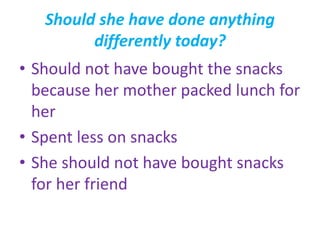 Should she have done anything
differently today?
• Should not have bought the snacks
because her mother packed lunch for
her
• Spent less on snacks
• She should not have bought snacks
for her friend
 