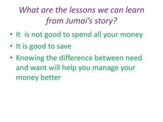 What are the lessons we can learn
from Jumai’s story?
• It is not good to spend all your money
• It is good to save
• Knowing the difference between need
and want will help you manage your
money better
 