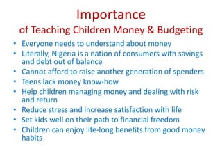 Importance
of Teaching Children Money & Budgeting
• Everyone needs to understand about money
• Literally, Nigeria is a nation of consumers with savings
and debt out of balance
• Cannot afford to raise another generation of spenders
• Teens lack money know-how
• Help children managing money and dealing with risk
and return
• Reduce stress and increase satisfaction with life
• Set kids well on their path to financial freedom
• Children can enjoy life-long benefits from good money
habits
 
