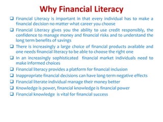Why Financial Literacy
 Financial Literacy is important in that every individual has to make a
financial decision no matter what career you choose
 Financial Literacy gives you the ability to use credit responsibly, the
confidence to manage money and financial risks and to understand the
long term benefits of savings
 There is increasingly a large choice of financial products available and
one needs financial literacy to be able to choose the right one
 In an increasingly sophisticated financial market individuals need to
make informed choices
 Financial literacy provides a platform for financial inclusion
 Inappropriate financial decisions can have long-term negative effects
 Financial literate individual manage their money better
 Knowledge is power, financial knowledge is financial power
 Financial knowledge is vital for financial success
 