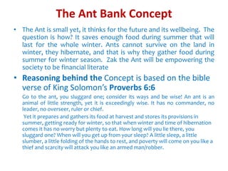 The Ant Bank Concept
• The Ant is small yet, it thinks for the future and its wellbeing. The
question is how? It saves enough food during summer that will
last for the whole winter. Ants cannot survive on the land in
winter, they hibernate, and that is why they gather food during
summer for winter season. Zak the Ant will be empowering the
society to be financial literate
• Reasoning behind the Concept is based on the bible
verse of King Solomon’s Proverbs 6:6
Go to the ant, you sluggard one; consider its ways and be wise! An ant is an
animal of little strength, yet it is exceedingly wise. It has no commander, no
leader, no overseer, ruler or chief.
Yet it prepares and gathers its food at harvest and stores its provisions in
summer, getting ready for winter, so that when winter and time of hibernation
comes it has no worry but plenty to eat. How long will you lie there, you
sluggard one? When will you get up from your sleep? A little sleep, a little
slumber, a little folding of the hands to rest, and poverty will come on you like a
thief and scarcity will attack you like an armed man/robber.
 