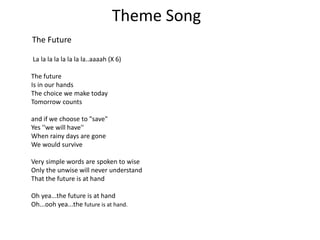 Theme Song
The Future
La la la la la la la la..aaaah (X 6)
The future
Is in our hands
The choice we make today
Tomorrow counts
and if we choose to "save"
Yes ''we will have''
When rainy days are gone
We would survive
Very simple words are spoken to wise
Only the unwise will never understand
That the future is at hand
Oh yea...the future is at hand
Oh...ooh yea...the future is at hand.
 