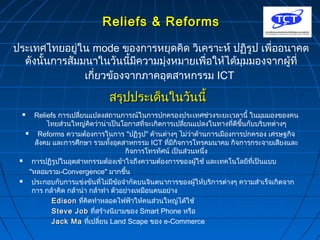 RReelliieeffss && RReeffoorrmmss 
ประเทศไทยอยู่ใน mode ของการหยุดคิด วิเคราะห์ ปฏิรูป เพื่ออนาคต 
ดังนั้นการสัมมนาในวันนี้มีความมุ่งหมายเพื่อให้ได้มุมมองจากผู้ที่ 
เกี่ยวข้องจากภาคอุตสาหกรรม ICT 
สรรุปุปปรระะเเดด็็นใในนววันันนนีี้้ 
 Reliefs การเปลี่ยนแปลงสถานการณ์ในการปกครองประเทศช่วงระยะเวลานี้ ในมุมมองของคน 
ไทยส่วนใหญ่คิดว่าน่าเป็นโอกาสที่จะเกิดการเปลี่ยนแปลงในทางที่ดีขึ้นกับบริบทต่างๆ 
 Reforms ความต้องการในการ "ปฏิรูป" ด้านต่างๆ ไม่ว่าด้านการเมืองการปกครอง เศรษฐกิจ 
สังคม และการศึกษา รวมทั้งอุตสาหกรรม ICT ที่มีกิจการโทรคมนาคม กิจการกระจายเสียงและ 
กิจการโทรทัศน์ เป็นส่วนหนึ่ง 
 การปฏิรูปในอุตสาหกรรมต้องเข้าใจถึงความต้องการของผู้ใช้ และเทคโนโลยีที่เป็นแบบ 
"หลอมรวม-Convergence" มากขึ้น 
 ประกอบกับการแข่งขันที่ไม่มีข้อจำากัดบนจินตนาการของผู้ให้บริการต่างๆ ความสำาเร็จเกิดจาก 
การ กล้าคิด กล้านำา กล้าทำา ตัวอย่างเหมือนคนอย่าง 
EEddiissoonn ทคีิ่ดทำาหลอดไฟฟ้าให้คนสว่นใหญ่ได้ใช้ 
SStteevvee JJoobb ทสี่ร้างนิยามของ Smart Phone หรือ 
JJaacckk MMaa ทเี่ปลี่ยน Land Scape ของ e-Commerce 
 