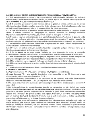 10
8.12 DOS RECURSOS CONTRA OS GABARITOS OFICIAIS PRELIMINARES DAS PROVAS OBJETIVAS
8.12.1 Os gabaritos oficiais preliminares das provas objetivas serão divulgados na internet, no endereço
eletrônico http://www.cespe.unb.br/concursos/tcu_13_auditor, a partir das 19 horas da data provável de
15 de outubro de 2013, observado o horário oficial de Brasília/DF.
8.12.2 O candidato que desejar interpor recursos contra os gabaritos oficiais preliminares das provas
objetivas disporá de dois dias para fazê-lo, a contar do dia subsequente ao da divulgação desses gabaritos,
no horário das 9 horas do primeiro dia às 18 horas do último dia, ininterruptamente.
8.12.3 Para recorrer contra os gabaritos oficiais preliminares das provas objetivas, o candidato deverá
utilizar o Sistema Eletrônico de Interposição de Recurso, disponível no endereço eletrônico
http://www.cespe.unb.br/concursos/tcu_13_auditor, e seguir as instruções ali contidas.
8.12.4 Todos os recursos serão analisados, e as justificativas das alterações/anulações de gabarito serão
divulgadas no endereço eletrônico http://www.cespe.unb.br/concursos/tcu_13_auditor quando da
divulgação dos gabaritos oficiais definitivos. Não serão encaminhadas respostas individuais aos candidatos.
8.12.5 O candidato deverá ser claro, consistente e objetivo em seu pleito. Recurso inconsistente ou
intempestivo será preliminarmente indeferido.
8.12.6 O recurso não poderá conter, em outro local que não o apropriado, qualquer palavra ou marca que o
identifique, sob pena de ser preliminarmente indeferido.
8.12.7 Se do exame de recursos resultar anulação de item integrante de prova, a pontuação
correspondente a esse item será atribuída a todos os candidatos, independentemente de terem recorrido.
8.12.8 Se houver alteração, por força de impugnações, de gabarito oficial preliminar de item integrante de
prova, essa alteração valerá para todos os candidatos, independentemente de terem recorrido.
8.12.9 Não será aceito recurso via postal, via fax, via correio eletrônico ou, ainda, fora do prazo.
8.12.10 Em nenhuma hipótese serão aceitos pedidos de revisão de recursos ou recurso de gabarito oficial
definitivo.
8.12.11 Recursos cujo teor desrespeite a banca serão preliminarmente indeferidos.
9 DAS PROVAS DISCURSIVAS
9.1 As provas discursivas PD1 e PD2 valerão um total de 100,00 pontos e consistirão de:
a) prova discursiva PD1 – uma questão dissertativa, a ser respondida em até 50 linhas, acerca dos
conhecimentos básicos constantes do subitem 17.2.1.1;
b) prova discursiva PD2 – uma questão, a ser respondida em até 20 linhas, acerca dos conhecimentos
específicos constantes do subitem 17.2.1.2, e um parecer, a ser elaborado em até 50 linhas.
9.2 As provas discursivas serão avaliadas e pontuadas segundo os critérios estabelecidos no subitem 9.7
deste edital.
9.3 Os textos definitivos das provas discursivas deverão ser manuscritos, em letra legível, com caneta
esferográfica de tinta preta, fabricada em material transparente, não sendo permitida a interferência ou a
participação de outras pessoas, salvo em caso de candidato a quem tenha sido deferido atendimento
especial para a realização das provas quanto a esse aspecto. Neste caso, o candidato será acompanhado
por um fiscal do CESPE/UnB devidamente treinado, para o qual deverá ditar os textos, especificando
oralmente a grafia das palavras e os sinais gráficos de pontuação.
9.4 Os cadernos de textos definitivos das provas discursivas não poderão ser assinados, rubricados ou
conter, em outro local que não seja o cabeçalho do caderno de textos definitivos, qualquer palavra ou
marca que identifique o candidato, sob pena de serem anuladas. Assim, a detecção de qualquer marca
identificadora no espaço destinado à transcrição dos textos definitivos acarretará a anulação da respectiva
prova discursiva.
 