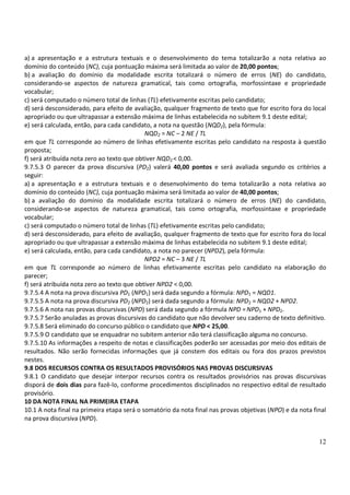 12
a) a apresentação e a estrutura textuais e o desenvolvimento do tema totalizarão a nota relativa ao
domínio do conteúdo (NC), cuja pontuação máxima será limitada ao valor de 20,00 pontos;
b) a avaliação do domínio da modalidade escrita totalizará o número de erros (NE) do candidato,
considerando-se aspectos de natureza gramatical, tais como ortografia, morfossintaxe e propriedade
vocabular;
c) será computado o número total de linhas (TL) efetivamente escritas pelo candidato;
d) será desconsiderado, para efeito de avaliação, qualquer fragmento de texto que for escrito fora do local
apropriado ou que ultrapassar a extensão máxima de linhas estabelecida no subitem 9.1 deste edital;
e) será calculada, então, para cada candidato, a nota na questão (NQD2), pela fórmula:
NQD2 = NC – 2 NE / TL
em que TL corresponde ao número de linhas efetivamente escritas pelo candidato na resposta à questão
proposta;
f) será atribuída nota zero ao texto que obtiver NQD2 < 0,00.
9.7.5.3 O parecer da prova discursiva (PD2) valerá 40,00 pontos e será avaliada segundo os critérios a
seguir:
a) a apresentação e a estrutura textuais e o desenvolvimento do tema totalizarão a nota relativa ao
domínio do conteúdo (NC), cuja pontuação máxima será limitada ao valor de 40,00 pontos;
b) a avaliação do domínio da modalidade escrita totalizará o número de erros (NE) do candidato,
considerando-se aspectos de natureza gramatical, tais como ortografia, morfossintaxe e propriedade
vocabular;
c) será computado o número total de linhas (TL) efetivamente escritas pelo candidato;
d) será desconsiderado, para efeito de avaliação, qualquer fragmento de texto que for escrito fora do local
apropriado ou que ultrapassar a extensão máxima de linhas estabelecida no subitem 9.1 deste edital;
e) será calculada, então, para cada candidato, a nota no parecer (NPD2), pela fórmula:
NPD2 = NC – 3 NE / TL
em que TL corresponde ao número de linhas efetivamente escritas pelo candidato na elaboração do
parecer;
f) será atribuída nota zero ao texto que obtiver NPD2 < 0,00.
9.7.5.4 A nota na prova discursiva PD1 (NPD1) será dada segundo a fórmula: NPD1 = NQD1.
9.7.5.5 A nota na prova discursiva PD2 (NPD2) será dada segundo a fórmula: NPD2 = NQD2 + NPD2.
9.7.5.6 A nota nas provas discursivas (NPD) será dada segundo a fórmula NPD =NPD1 + NPD2.
9.7.5.7 Serão anuladas as provas discursivas do candidato que não devolver seu caderno de texto definitivo.
9.7.5.8 Será eliminado do concurso público o candidato que NPD < 25,00.
9.7.5.9 O candidato que se enquadrar no subitem anterior não terá classificação alguma no concurso.
9.7.5.10 As informações a respeito de notas e classificações poderão ser acessadas por meio dos editais de
resultados. Não serão fornecidas informações que já constem dos editais ou fora dos prazos previstos
nestes.
9.8 DOS RECURSOS CONTRA OS RESULTADOS PROVISÓRIOS NAS PROVAS DISCURSIVAS
9.8.1 O candidato que desejar interpor recursos contra os resultados provisórios nas provas discursivas
disporá de dois dias para fazê-lo, conforme procedimentos disciplinados no respectivo edital de resultado
provisório.
10 DA NOTA FINAL NA PRIMEIRA ETAPA
10.1 A nota final na primeira etapa será o somatório da nota final nas provas objetivas (NPO) e da nota final
na prova discursiva (NPD).
 