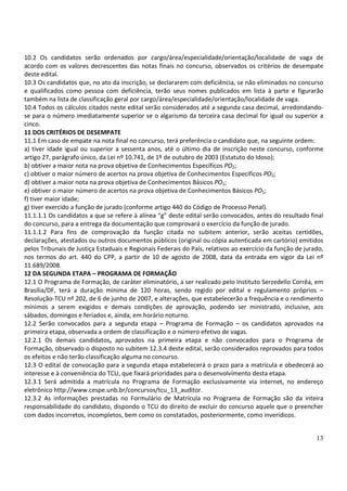 13
10.2 Os candidatos serão ordenados por cargo/área/especialidade/orientação/localidade de vaga de
acordo com os valores decrescentes das notas finais no concurso, observados os critérios de desempate
deste edital.
10.3 Os candidatos que, no ato da inscrição, se declararem com deficiência, se não eliminados no concurso
e qualificados como pessoa com deficiência, terão seus nomes publicados em lista à parte e figurarão
também na lista de classificação geral por cargo/área/especialidade/orientação/localidade de vaga.
10.4 Todos os cálculos citados neste edital serão considerados até a segunda casa decimal, arredondando-
se para o número imediatamente superior se o algarismo da terceira casa decimal for igual ou superior a
cinco.
11 DOS CRITÉRIOS DE DESEMPATE
11.1 Em caso de empate na nota final no concurso, terá preferência o candidato que, na seguinte ordem:
a) tiver idade igual ou superior a sessenta anos, até o último dia de inscrição neste concurso, conforme
artigo 27, parágrafo único, da Lei nº 10.741, de 1º de outubro de 2003 (Estatuto do Idoso);
b) obtiver a maior nota na prova objetiva de Conhecimentos Específicos PO2;
c) obtiver o maior número de acertos na prova objetiva de Conhecimentos Específicos PO2;
d) obtiver a maior nota na prova objetiva de Conhecimentos Básicos PO1;
e) obtiver o maior número de acertos na prova objetiva de Conhecimentos Básicos PO1;
f) tiver maior idade;
g) tiver exercido a função de jurado (conforme artigo 440 do Código de Processo Penal).
11.1.1.1 Os candidatos a que se refere à alínea “g” deste edital serão convocados, antes do resultado final
do concurso, para a entrega da documentação que comprovará o exercício da função de jurado.
11.1.1.2 Para fins de comprovação da função citada no subitem anterior, serão aceitas certidões,
declarações, atestados ou outros documentos públicos (original ou cópia autenticada em cartório) emitidos
pelos Tribunais de Justiça Estaduais e Regionais Federais do País, relativos ao exercício da função de jurado,
nos termos do art. 440 do CPP, a partir de 10 de agosto de 2008, data da entrada em vigor da Lei nº
11.689/2008.
12 DA SEGUNDA ETAPA – PROGRAMA DE FORMAÇÃO
12.1 O Programa de Formação, de caráter eliminatório, a ser realizado pelo Instituto Serzedello Corrêa, em
Brasília/DF, terá a duração mínima de 120 horas, sendo regido por edital e regulamento próprios –
Resolução-TCU nº 202, de 6 de junho de 2007, e alterações, que estabelecerão a frequência e o rendimento
mínimos a serem exigidos e demais condições de aprovação, podendo ser ministrado, inclusive, aos
sábados, domingos e feriados e, ainda, em horário noturno.
12.2 Serão convocados para a segunda etapa – Programa de Formação – os candidatos aprovados na
primeira etapa, observada a ordem de classificação e o número efetivo de vagas.
12.2.1 Os demais candidatos, aprovados na primeira etapa e não convocados para o Programa de
Formação, observado o disposto no subitem 12.3.4 deste edital, serão considerados reprovados para todos
os efeitos e não terão classificação alguma no concurso.
12.3 O edital de convocação para a segunda etapa estabelecerá o prazo para a matrícula e obedecerá ao
interesse e à conveniência do TCU, que fixará prioridades para o desenvolvimento desta etapa.
12.3.1 Será admitida a matrícula no Programa de Formação exclusivamente via internet, no endereço
eletrônico http://www.cespe.unb.br/concursos/tcu_13_auditor.
12.3.2 As informações prestadas no Formulário de Matrícula no Programa de Formação são da inteira
responsabilidade do candidato, dispondo o TCU do direito de excluir do concurso aquele que o preencher
com dados incorretos, incompletos, bem como os constatados, posteriormente, como inverídicos.
 