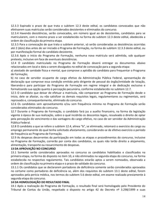 14
12.3.3 Expirado o prazo de que trata o subitem 12.3 deste edital, os candidatos convocados que não
efetivarem suas matrículas serão considerados desistentes e eliminados do concurso.
12.3.4 Havendo desistências, serão convocados, em número igual ao de desistentes, candidatos para se
matricularem, com o mesmo prazo a ser estabelecido na forma do subitem 12.3 deste edital, obedecida a
ordem de classificação da primeira etapa.
12.3.5 Para a convocação de que trata o subitem anterior, só serão consideradas as desistências ocorridas
até 2 (dois) dias antes de ser iniciado o Programa de Formação, na forma do subitem 12.3.3 deste edital, ou
por manifestação formal do candidato desistente.
12.3.6 Após o início do Programa de Formação, nenhuma nova matrícula será admitida, sob qualquer
pretexto, inclusive em face de eventuais desistências.
12.4 O candidato matriculado no Programa de Formação deverá entregar os documentos abaixo
relacionados em local e data a serem divulgados no edital de convocação para a segunda etapa:
a) atestado de sanidade física e mental, que comprove a aptidão do candidato para frequentar o Programa
de Formação;
b) no caso de servidor ocupante de cargo efetivo da Administração Pública Federal, apresentação de
declaração que comprove essa condição emitida pelo dirigente de pessoal do órgão/entidade de lotação,
liberando-o para participar do Programa de Formação em regime integral e de dedicação exclusiva e
formalizando sua opção quanto à percepção pecuniária, conforme estabelecido no subitem 12.7.
12.5 O candidato que deixar de efetuar a matrícula, não comparecer ao Programa de Formação desde o
início, dele se afastar, ou não satisfizer os demais requisitos legais, regulamentares ou regimentais, será
reprovado e, consequentemente, eliminado do concurso.
12.6 Os candidatos sem aproveitamento e/ou sem frequência mínima no Programa de Formação serão
considerados eliminados do concurso.
12.7 Durante o Programa de Formação, o candidato fará jus a auxílio financeiro, na forma da legislação
vigente à época de sua realização, sobre o qual incidirão os descontos legais, ressalvado o direito de optar
pela percepção do vencimento e das vantagens do cargo efetivo, no caso de ser servidor da Administração
Pública Federal.
12.8 O candidato a que se refere o subitem 12.4, alínea “b”, se eliminado, retomará o exercício do cargo ou
emprego permanente do qual tenha solicitado afastamento, considerando-se de efetivo exercício o período
de frequência ao Programa de Formação.
12.9 As despesas decorrentes da participação em todas as etapas e procedimentos do concurso, inclusive
no Programa de Formação, correrão por conta dos candidatos, os quais não terão direito a alojamento,
alimentação, transporte ou ressarcimento de despesas.
13 DA APROVAÇÃO NO CONCURSO
13.1 Somente serão considerados aprovados no concurso os candidatos habilitados e classificados na
primeira etapa, na forma do disposto no item 10, e não eliminados na segunda etapa do concurso, na forma
estabelecida no respectivo regulamento. Tais candidatos estarão aptos a serem nomeados, observada a
ordem de classificação na primeira etapa e o prazo de validade do concurso.
13.1.1 Os candidatos que se declararem portadores de deficiência somente serão considerados aprovados
no certame como portadores de deficiência se, além dos requisitos do subitem 13.1 deste edital, forem
aprovados pela perícia médica, nos termos do subitem 5.6 deste edital, em exame realizado previamente à
segunda etapa do concurso.
14 DA HOMOLOGAÇÃO DO RESULTADO FINAL
14.1 Após a realização do Programa de Formação, o resultado final será homologado pelo Presidente do
Tribunal de Contas da União, respeitado o disposto no artigo 42 do Decreto nº 3.298/1999 e suas
 