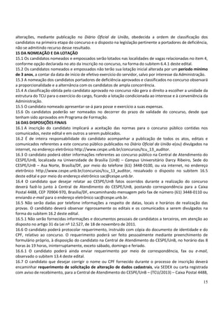 15
alterações, mediante publicação no Diário Oficial da União, obedecida a ordem de classificação dos
candidatos na primeira etapa do concurso e o disposto na legislação pertinente a portadores de deficiência,
não se admitindo recurso desse resultado.
15 DA NOMEAÇÃO E DA LOTAÇÃO
15.1 Os candidatos nomeados e empossados serão lotados nas localidades de vagas relacionadas no item 4,
conforme opção declarada no ato da inscrição no concurso, na forma do subitem 6.4.1 deste edital.
15.2 Os candidatos nomeados e empossados não terão sua lotação inicial alterada por um período mínimo
de 3 anos, a contar da data de início de efetivo exercício do servidor, salvo por interesse da Administração.
15.3 A nomeação dos candidatos portadores de deficiência aprovados e classificados no concurso observará
a proporcionalidade e a alternância com os candidatos de ampla concorrência.
15.4 A classificação obtida pelo candidato aprovado no concurso não gera o direito a escolher a unidade da
estrutura do TCU para o exercício do cargo, ficando a lotação condicionada ao interesse e à conveniência da
Administração.
15.5 O candidato nomeado apresentar-se-á para posse e exercício a suas expensas.
15.6 Os candidatos poderão ser nomeados no decorrer do prazo de validade do concurso, desde que
tenham sido aprovados em Programa de Formação.
16 DAS DISPOSIÇÕES FINAIS
16.1 A inscrição do candidato implicará a aceitação das normas para o concurso público contidas nos
comunicados, neste edital e em outros a serem publicados.
16.2 É de inteira responsabilidade do candidato acompanhar a publicação de todos os atos, editais e
comunicados referentes a este concurso público publicados no Diário Oficial da União e(ou) divulgados na
internet, no endereço eletrônico http://www.cespe.unb.br/concursos/tcu_13_auditor.
16.3 O candidato poderá obter informações referentes ao concurso público na Central de Atendimento do
CESPE/UnB, localizada na Universidade de Brasília (UnB) – Campus Universitário Darcy Ribeiro, Sede do
CESPE/UnB – Asa Norte, Brasília/DF, por meio do telefone (61) 3448-0100, ou via internet, no endereço
eletrônico http://www.cespe.unb.br/concursos/tcu_13_auditor, ressalvado o disposto no subitem 16.5
deste edital e por meio do endereço eletrônico sac@cespe.unb.br.
16.4 O candidato que desejar relatar ao CESPE/UnB fatos ocorridos durante a realização do concurso
deverá fazê-lo junto à Central de Atendimento do CESPE/UnB, postando correspondência para a Caixa
Postal 4488, CEP 70904-970, Brasília/DF, encaminhando mensagem pelo fax de número (61) 3448-0110 ou
enviando e-mail para o endereço eletrônico sac@cespe.unb.br.
16.5 Não serão dadas por telefone informações a respeito de datas, locais e horários de realização das
provas. O candidato deverá observar rigorosamente os editais e os comunicados a serem divulgados na
forma do subitem 16.2 deste edital.
16.5.1 Não serão fornecidas informações e documentos pessoais de candidatos a terceiros, em atenção ao
disposto no artigo 31 da Lei nº 12.527, de 18 de novembro de 2011.
16.6 O candidato poderá protocolar requerimento, instruído com cópia do documento de identidade e do
CPF, relativo ao concurso. O requerimento poderá ser feito pessoalmente mediante preenchimento de
formulário próprio, à disposição do candidato na Central de Atendimento do CESPE/UnB, no horário das 8
horas às 19 horas, ininterruptamente, exceto sábado, domingo e feriado.
16.6.1 O candidato poderá ainda enviar requerimento por meio de correspondência, fax ou e-mail,
observado o subitem 13.4 deste edital.
16.7 O candidato que desejar corrigir o nome ou CPF fornecido durante o processo de inscrição deverá
encaminhar requerimento de solicitação de alteração de dados cadastrais, via SEDEX ou carta registrada
com aviso de recebimento, para a Central de Atendimento do CESPE/UnB – (TCU/2013) – Caixa Postal 4488,
 