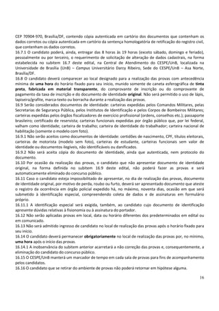 16
CEP 70904-970, Brasília/DF, contendo cópia autenticada em cartório dos documentos que contenham os
dados corretos ou cópia autenticada em cartório da sentença homologatória de retificação do registro civil,
que contenham os dados corretos.
16.7.1 O candidato poderá, ainda, entregar das 8 horas às 19 horas (exceto sábado, domingo e feriado),
pessoalmente ou por terceiro, o requerimento de solicitação de alteração de dados cadastrais, na forma
estabelecida no subitem 16.7 deste edital, na Central de Atendimento do CESPE/UnB, localizada na
Universidade de Brasília (UnB) – Campus Universitário Darcy Ribeiro, Sede do CESPE/UnB – Asa Norte,
Brasília/DF.
16.8 O candidato deverá comparecer ao local designado para a realização das provas com antecedência
mínima de uma hora do horário fixado para seu início, munido somente de caneta esferográfica de tinta
preta, fabricada em material transparente, do comprovante de inscrição ou do comprovante de
pagamento da taxa de inscrição e do documento de identidade original. Não será permitido o uso de lápis,
lapiseira/grafite, marca-texto ou borracha durante a realização das provas.
16.9 Serão considerados documentos de identidade: carteiras expedidas pelos Comandos Militares, pelas
Secretarias de Segurança Pública, pelos Institutos de Identificação e pelos Corpos de Bombeiros Militares;
carteiras expedidas pelos órgãos fiscalizadores de exercício profissional (ordens, conselhos etc.); passaporte
brasileiro; certificado de reservista; carteiras funcionais expedidas por órgão público que, por lei federal,
valham como identidade; carteira de trabalho; carteira de identidade do trabalhador; carteira nacional de
habilitação (somente o modelo com foto).
16.9.1 Não serão aceitos como documentos de identidade: certidões de nascimento, CPF, títulos eleitorais,
carteiras de motorista (modelo sem foto), carteiras de estudante, carteiras funcionais sem valor de
identidade ou documentos ilegíveis, não identificáveis ou danificados.
16.9.2 Não será aceita cópia do documento de identidade, ainda que autenticada, nem protocolo do
documento.
16.10 Por ocasião da realização das provas, o candidato que não apresentar documento de identidade
original, na forma definida no subitem 16.9 deste edital, não poderá fazer as provas e será
automaticamente eliminado do concurso público.
16.11 Caso o candidato esteja impossibilitado de apresentar, no dia de realização das provas, documento
de identidade original, por motivo de perda, roubo ou furto, deverá ser apresentado documento que ateste
o registro da ocorrência em órgão policial expedido há, no máximo, noventa dias, ocasião em que será
submetido à identificação especial, compreendendo coleta de dados e de assinaturas em formulário
próprio.
16.11.1 A identificação especial será exigida, também, ao candidato cujo documento de identificação
apresente dúvidas relativas à fisionomia ou à assinatura do portador.
16.12 Não serão aplicadas provas em local, data ou horário diferentes dos predeterminados em edital ou
em comunicado.
16.13 Não será admitido ingresso de candidato no local de realização das provas após o horário fixado para
seu início.
16.14 O candidato deverá permanecer obrigatoriamente no local de realização das provas por, no mínimo,
uma hora após o início das provas.
16.14.1 A inobservância do subitem anterior acarretará a não correção das provas e, consequentemente, a
eliminação do candidato do concurso público.
16.15 O CESPE/UnB manterá um marcador de tempo em cada sala de provas para fins de acompanhamento
pelos candidatos.
16.16 O candidato que se retirar do ambiente de provas não poderá retornar em hipótese alguma.
 