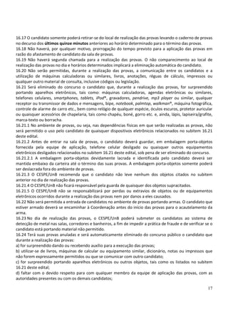 17
16.17 O candidato somente poderá retirar-se do local de realização das provas levando o caderno de provas
no decurso dos últimos quinze minutos anteriores ao horário determinado para o término das provas.
16.18 Não haverá, por qualquer motivo, prorrogação do tempo previsto para a aplicação das provas em
razão do afastamento de candidato da sala de provas.
16.19 Não haverá segunda chamada para a realização das provas. O não comparecimento ao local de
realização das provas no dia e horários determinados implicará a eliminação automática do candidato.
16.20 Não serão permitidas, durante a realização das provas, a comunicação entre os candidatos e a
utilização de máquinas calculadoras ou similares, livros, anotações, réguas de cálculo, impressos ou
qualquer outro material de consulta, inclusive códigos ou legislação.
16.21 Será eliminado do concurso o candidato que, durante a realização das provas, for surpreendido
portando aparelhos eletrônicos, tais como: máquinas calculadoras, agendas eletrônicas ou similares,
telefones celulares, smartphones, tablets, iPod®, gravadores, pendrive, mp3 player ou similar, qualquer
receptor ou transmissor de dados e mensagens, bipe, notebook, palmtop, walkman®, máquina fotográfica,
controle de alarme de carro etc., bem como relógio de qualquer espécie, óculos escuros, protetor auricular
ou quaisquer acessórios de chapelaria, tais como chapéu, boné, gorro etc. e, ainda, lápis, lapiseira/grafite,
marca-texto ou borracha.
16.21.1 No ambiente de provas, ou seja, nas dependências físicas em que serão realizadas as provas, não
será permitido o uso pelo candidato de quaisquer dispositivos eletrônicos relacionados no subitem 16.21
deste edital.
16.21.2 Antes de entrar na sala de provas, o candidato deverá guardar, em embalagem porta-objetos
fornecida pela equipe de aplicação, telefone celular desligado ou quaisquer outros equipamentos
eletrônicos desligados relacionados no subitem 16.21 deste edital, sob pena de ser eliminado do concurso.
16.21.2.1 A embalagem porta-objetos devidamente lacrada e identificada pelo candidato deverá ser
mantida embaixo da carteira até o término das suas provas. A embalagem porta-objetos somente poderá
ser deslacrada fora do ambiente de provas.
16.21.3 O CESPE/UnB recomenda que o candidato não leve nenhum dos objetos citados no subitem
anterior no dia de realização das provas.
16.21.4 O CESPE/UnB não ficará responsável pela guarda de quaisquer dos objetos supracitados.
16.21.5 O CESPE/UnB não se responsabilizará por perdas ou extravios de objetos ou de equipamentos
eletrônicos ocorridos durante a realização das provas nem por danos a eles causados.
16.22 Não será permitida a entrada de candidatos no ambiente de provas portando armas. O candidato que
estiver armado deverá se encaminhar à Coordenação antes do início das provas para o acautelamento da
arma.
16.23 No dia de realização das provas, o CESPE/UnB poderá submeter os candidatos ao sistema de
detecção de metal nas salas, corredores e banheiros, a fim de impedir a prática de fraude e de verificar se o
candidato está portando material não permitido.
16.24 Terá suas provas anuladas e será automaticamente eliminado do concurso público o candidato que
durante a realização das provas:
a) for surpreendido dando ou recebendo auxílio para a execução das provas;
b) utilizar-se de livros, máquinas de calcular ou equipamento similar, dicionário, notas ou impressos que
não forem expressamente permitidos ou que se comunicar com outro candidato;
c) for surpreendido portando aparelhos eletrônicos ou outros objetos, tais como os listados no subitem
16.21 deste edital;
d) faltar com o devido respeito para com qualquer membro da equipe de aplicação das provas, com as
autoridades presentes ou com os demais candidatos;
 