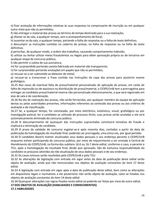18
e) fizer anotação de informações relativas às suas respostas no comprovante de inscrição ou em qualquer
outro meio que não os permitidos;
f) não entregar o material das provas ao término do tempo destinado para a sua realização;
g) afastar-se da sala, a qualquer tempo, sem o acompanhamento de fiscal;
h) ausentar-se da sala, a qualquer tempo, portando a folha de respostas ou a folha de texto definitivo;
i) descumprir as instruções contidas no caderno de provas, na folha de respostas ou na folha de texto
definitivo;
j) perturbar, de qualquer modo, a ordem dos trabalhos, causando comportamento indevido;
k) utilizar ou tentar utilizar meios fraudulentos ou ilegais para obter aprovação própria ou de terceiros em
qualquer etapa do concurso público;
l) não permitir a coleta de sua assinatura;
m) for surpreendido portando caneta fabricada em material não transparente;
n) for surpreendido portando anotações em papéis que não os permitidos;
o) recusar-se a ser submetido ao detector de metal;
p) recusar-se a transcrever a frase contida nas instruções da capa das provas para posterior exame
grafológico.
16.25 Nos casos de eventual falta de prova/material personalizado de aplicação de provas, em razão de
falha de impressão ou de equívoco na distribuição de prova/material, o CESPE/UnB tem a prerrogativa para
entregar ao candidato prova/material reserva não personalizado eletronicamente, o que será registrado em
atas de sala e de coordenação.
16.26 No dia de realização das provas, não serão fornecidas, por qualquer membro da equipe de aplicação
destas ou pelas autoridades presentes, informações referentes ao conteúdo das provas ou aos critérios de
avaliação e de classificação.
16.27 Se, a qualquer tempo, for constatado, por meio eletrônico, estatístico, visual, grafológico ou por
investigação policial, ter o candidato se utilizado de processo ilícito, suas provas serão anuladas e ele será
automaticamente eliminado do concurso público.
16.28 O descumprimento de quaisquer das instruções supracitadas constituirá tentativa de fraude e
implicará a eliminação do candidato.
16.29 O prazo de validade do concurso esgotar-se-á após noventa dias, contados a partir da data de
publicação da homologação do resultado final, podendo ser prorrogado, uma única vez, por igual período.
16.30 O candidato deverá manter atualizados seus dados pessoais e seu endereço perante o CESPE/UnB
enquanto estiver participando do concurso público, por meio de requerimento a ser enviado à Central de
Atendimento do CESPE/UnB, na forma dos subitens 16.6 ou 16.7 deste edital, conforme o caso, e perante o
TCU, após a homologação do resultado final, desde que aprovado. São de exclusiva responsabilidade do
candidato os prejuízos advindos da não atualização de seus dados pessoais e de seu endereço.
16.31 Os casos omissos serão resolvidos pelo CESPE/UnB e pelo TCU.
16.32 As alterações de legislação com entrada em vigor antes da data de publicação deste edital serão
objeto de avaliação, ainda que não mencionadas nos objetos de avaliação constantes do item 17 deste
edital.
16.33 A legislação com entrada em vigor após a data de publicação deste edital, bem como as alterações
em dispositivos legais e normativos a ele posteriores não serão objeto de avaliação, salvo se listadas nos
objetos de avaliação constantes do item 14 deste edital.
16.34 Quaisquer alterações nas regras fixadas neste edital só poderão ser feitas por meio de outro edital.
17 DOS OBJETOS DE AVALIAÇÃO (HABILIDADES E CONHECIMENTOS)
17.1 HABILIDADES
 
