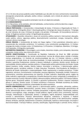 19
17.1.1 Os itens das provas poderão avaliar habilidades que vão além do mero conhecimento memorizado,
abrangendo compreensão, aplicação, análise, síntese e avaliação, com o intuito de valorizar a capacidade
de raciocínio.
17.1.2 Cada item das provas poderá contemplar mais de um objeto de avaliação.
17.2 CONHECIMENTOS
17.2.1 Nas provas, serão avaliados, além de habilidades, conhecimentos conforme descritos a seguir.
17.2.1.1 CONHECIMENTOS BÁSICOS
LÍNGUA PORTUGUESA: 1 Compreensão e interpretação de textos. 2 Estrutura e Organização do Texto. 3
Tipologia textual. 4 Ortografia oficial. 5 Acentuação gráfica. 6 Emprego das classes de palavras. 7 Emprego
do sinal indicativo de crase. 8 Sintaxe da oração e do período. 9 Pontuação. 10 Concordância nominal e
verbal. 11 Regência nominal e verbal. 12 Significação das palavras.
ATUALIDADES: 1 Questões relevantes e atuais em economia, política nacional e internacional, educação,
saúde pública, cultura, segurança pública, desenvolvimento sustentável, energia, transportes, defesa
nacional, ciência e tecnologia.
LÍNGUA INGLESA: 1 Compreensão de textos em língua inglesa. 2 Itens gramaticais relevantes para a
compreensão dos conteúdos semânticos. 3 A sentença e seus constituintes paradigmáticos. 3.1 Verbos:
emprego dos modos e tempos; vozes. 3.2 Substantivos. 3.3 Pronomes. 3.4 Adjetivos- Advérbios. 3.5 Artigos.
3.6 Preposições. 4 Ortografia e pontuação.
MATEMÁTICA FINANCEIRA: 1 Porcentagem, juros simples, descontos simples, juros compostos, descontos
compostos, rendas certas, taxa interna de retorno.
DIREITO CONSTITUCIONAL: 1 Constituição da República Federativa do Brasil de 1988: princípios
fundamentais. 2 Aplicabilidade das normas constitucionais: normas de eficácia plena, contida e limitada;
normas programáticas. 2.1 Controle de constitucionalidade das leis. 2.2 Emenda, reforma e revisão
constitucional. 2.3 Ação direta de inconstitucionalidade. 2.4 Ação declaratória de constitucionalidade. 3
Direitos e garantias fundamentais: direitos e deveres individuais e coletivos; direitos sociais; direitos de
nacionalidade; direitos políticos; partidos políticos. 4 Organização político-administrativa do Estado: Estado
federal brasileiro, União, estados, Distrito Federal, municípios e territórios. 5 Administração pública:
disposições gerais; servidores públicos. 6 Poder Executivo. Presidente, Vice-Presidente da República e
Ministros de Estado. Atribuições e responsabilidades. Poder regulamentar e medidas provisórias. 7 Poder
Legislativo: estrutura, funcionamento e atribuições; processo legislativo; fiscalização contábil, financeira e
orçamentária; comissões parlamentares de inquérito. 8 Poder Judiciário: disposições gerais; órgãos do
Poder Judiciário: organização e competências; Conselho Nacional de Justiça: composição e competências. 9
Funções essenciais à Justiça: Ministério Público; advocacia pública; defensoria pública. 10 Finanças Públicas.
Normas gerais. Orçamento público. 11 Direitos e garantias fundamentais. Direitos e deveres individuais
difusos e coletivos. Direitos sociais. 12 Ordem econômica e financeira. Atividade econômica do Estado.
Princípios das atividades econômicas, propriedades da ordem econômica.
DIREITO ADMINISTRATIVO: 1 Estado, governo e administração pública: conceitos, elementos, poderes,
natureza e fins 2 Direito Administrativo: conceito, fontes e princípios. 3 Organização administrativa da
União; administração direta e indireta. Entidades paraestatais. 4 Agentes públicos: classificação; poderes,
deveres e prerrogativas; cargo, emprego e função públicos; regime jurídico único: provimento, vacância,
remoção, redistribuição e substituição; direitos e vantagens; regime disciplinar; responsabilidade civil,
criminal e administrativa. Processo administrativo disciplinar, sindicância e inquérito. 5 Poderes
administrativos: hierárquico; disciplinar; regulamentar; poder de polícia; 6 Ato administrativo: validade,
eficácia; atributos; extinção, desfazimento e sanatória; classificação, espécies e exteriorização; vinculação e
discricionariedade. 7 Serviços Públicos: conceito, classificação, regulamentação e controle; forma, meios e
 