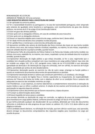 2
REMUNERAÇÃO: R$ 12.076,90.
JORNADA DE TRABALHO: 40 horas semanais.
3 DOS REQUISITOS BÁSICOS PARA A INVESTIDURA NO CARGO
3.1 Ser aprovado no concurso público.
3.2 Ter a nacionalidade brasileira ou portuguesa e, no caso de nacionalidade portuguesa, estar amparado
pelo estatuto de igualdade entre brasileiros e portugueses, com reconhecimento do gozo dos direitos
políticos, nos termos do § 1º do artigo 12 da Constituição Federal.
3.3 Estar em gozo dos direitos políticos.
3.4 Estar quite com as obrigações militares, em caso de candidato do sexo masculino.
3.5 Estar quite com as obrigações eleitorais.
3.6 Possuir os requisitos exigidos para o exercício do cargo, conforme item 2 deste edital.
3.7 Ter idade mínima de dezoito anos completos na data da posse.
3.8 Ter aptidão física e mental para o exercício das atribuições do cargo.
3.9 Apresentar certidões dos setores de distribuição dos foros criminais dos locais em que tenha residido
nos últimos cinco anos, das Justiças Federal e Estadual, expedidas, no máximo, há seis meses, respeitado o
prazo de validade descrito na própria certidão, quando houver.
3.10 Apresentar folha de antecedentes da Polícia Federal e da Polícia dos Estados onde tenha residido nos
últimos cinco anos, expedida há, no máximo, seis meses, respeitado o prazo de validade descrito na própria
certidão, quando houver.
3.11 Apresentar declaração do órgão público a que esteja vinculado, se for o caso, registrando que o
candidato tem situação jurídica compatível com nova investidura em cargo público federal, haja vista não
ter incidido nos artigos 132, 135 e 137, parágrafo único, todos da Lei nº 8.112/1990 e suas alterações
(penalidade de demissão e de destituição de cargo em comissão), nem ter sofrido, no exercício de função
pública, penalidade por prática de atos desabonadores.
3.12 Apresentar declaração quanto ao exercício ou não de outro cargo, emprego ou função pública e
quanto ao recebimento de proventos decorrentes de aposentadorias ou pensões.
3.13 Apresentar declaração de bens e valores que constituam patrimônio e, se casado(a), a do cônjuge.
3.14 Submeter-se a exame de higidez física e mental, capacitante ou incapacitante, de responsabilidade
exclusiva do Tribunal de Contas da União, com o objetivo de aferir se as condições física e psíquica são
adequadas ao exercício das atividades inerentes ao cargo.
3.15 Providenciar, a suas expensas, os exames laboratoriais e complementares necessários à realização do
exame médico a que se refere o subitem anterior. A relação de tais exames será fornecida por ocasião da
participação na segunda etapa do certame.
3.16 Apresentar outros documentos que se fizerem necessários, à época da posse.
3.17 Cumprir as determinações deste edital.
3.18 Estará impedido de tomar posse o candidato:
a) ex-servidor demitido ou destituído de cargo em comissão, na vigência do prazo de incompatibilidade
para investidura em cargo público federal, conforme previsto no artigo 137 da Lei nº 8.112/1990;
b) que tenha praticado qualquer ato desabonador de sua conduta, detectado por meio dos documentos
referentes à sindicância de vida pregressa de que tratam os subitens 3.9, 3.10 e 3.11 deste edital ou por
diligência realizada.
3.19 O candidato deverá declarar, na solicitação de inscrição, que tem ciência e aceita que, caso aprovado,
deverá entregar os documentos comprobatórios dos requisitos exigidos para investidura no cargo por
ocasião da posse.
 
