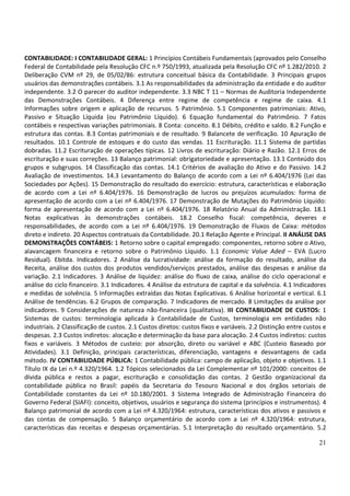 21
CONTABILIDADE: I CONTABILIDADE GERAL: 1 Princípios Contábeis Fundamentais (aprovados pelo Conselho
Federal de Contabilidade pela Resolução CFC n.º 750/1993, atualizada pela Resolução CFC nº 1.282/2010. 2
Deliberação CVM nº 29, de 05/02/86: estrutura conceitual básica da Contabilidade. 3 Principais grupos
usuários das demonstrações contábeis. 3.1 As responsabilidades da administração da entidade e do auditor
independente. 3.2 O parecer do auditor independente. 3.3 NBC T 11 – Normas de Auditoria Independente
das Demonstrações Contábeis. 4 Diferença entre regime de competência e regime de caixa. 4.1
Informações sobre origem e aplicação de recursos. 5 Patrimônio. 5.1 Componentes patrimoniais: Ativo,
Passivo e Situação Líquida (ou Patrimônio Líquido). 6 Equação fundamental do Patrimônio. 7 Fatos
contábeis e respectivas variações patrimoniais. 8 Conta: conceito. 8.1 Débito, crédito e saldo. 8.2 Função e
estrutura das contas. 8.3 Contas patrimoniais e de resultado. 9 Balancete de verificação. 10 Apuração de
resultados. 10.1 Controle de estoques e do custo das vendas. 11 Escrituração. 11.1 Sistema de partidas
dobradas. 11.2 Escrituração de operações típicas. 12 Livros de escrituração: Diário e Razão. 12.1 Erros de
escrituração e suas correções. 13 Balanço patrimonial: obrigatoriedade e apresentação. 13.1 Conteúdo dos
grupos e subgrupos. 14 Classificação das contas. 14.1 Critérios de avaliação do Ativo e do Passivo. 14.2
Avaliação de investimentos. 14.3 Levantamento do Balanço de acordo com a Lei nº 6.404/1976 (Lei das
Sociedades por Ações). 15 Demonstração do resultado do exercício: estrutura, características e elaboração
de acordo com a Lei nº 6.404/1976. 16 Demonstração de lucros ou prejuízos acumulados: forma de
apresentação de acordo com a Lei nº 6.404/1976. 17 Demonstração de Mutações do Patrimônio Líquido:
forma de apresentação de acordo com a Lei nº 6.404/1976. 18 Relatório Anual da Administração. 18.1
Notas explicativas às demonstrações contábeis. 18.2 Conselho fiscal: competência, deveres e
responsabilidades, de acordo com a Lei nº 6.404/1976. 19 Demonstração de Fluxos de Caixa: métodos
direto e indireto. 20 Aspectos contratuais da Contabilidade. 20.1 Relação Agente e Principal. II ANÁLISE DAS
DEMONSTRAÇÕES CONTÁBEIS: 1 Retorno sobre o capital empregado: componentes, retorno sobre o Ativo,
alavancagem financeira e retorno sobre o Patrimônio Líquido. 1.1 Economic Value Aded – EVA (Lucro
Residual). Ebitda. Indicadores. 2 Análise da lucratividade: análise da formação do resultado, análise da
Receita, análise dos custos dos produtos vendidos/serviços prestados, análise das despesas e análise da
variação. 2.1 Indicadores. 3 Análise de liquidez: análise do fluxo de caixa, análise do ciclo operacional e
análise do ciclo financeiro. 3.1 Indicadores. 4 Análise da estrutura de capital e da solvência. 4.1 Indicadores
e medidas de solvência. 5 Informações extraídas das Notas Explicativas. 6 Análise horizontal e vertical. 6.1
Análise de tendências. 6.2 Grupos de comparação. 7 Indicadores de mercado. 8 Limitações da análise por
indicadores. 9 Considerações de natureza não-financeira (qualitativa). III CONTABILIDADE DE CUSTOS: 1
Sistemas de custos: terminologia aplicada à Contabilidade de Custos, terminologia em entidades não
industriais. 2 Classificação de custos. 2.1 Custos diretos: custos fixos e variáveis. 2.2 Distinção entre custos e
despesas. 2.3 Custos indiretos: alocação e determinação da base para alocação. 2.4 Custos indiretos: custos
fixos e variáveis. 3 Métodos de custeio: por absorção, direto ou variável e ABC (Custeio Baseado por
Atividades). 3.1 Definição, principais características, diferenciação, vantagens e desvantagens de cada
método. IV CONTABILIDADE PÚBLICA: 1 Contabilidade pública: campo de aplicação, objeto e objetivos. 1.1
Título IX da Lei n.º 4.320/1964. 1.2 Tópicos selecionados da Lei Complementar nº 101/2000: conceitos de
dívida pública e restos a pagar, escrituração e consolidação das contas. 2 Gestão organizacional da
contabilidade pública no Brasil: papéis da Secretaria do Tesouro Nacional e dos órgãos setoriais de
Contabilidade constantes da Lei nº 10.180/2001. 3 Sistema Integrado de Administração Financeira do
Governo Federal (SIAFI): conceito, objetivos, usuários e segurança do sistema (princípios e instrumentos). 4
Balanço patrimonial de acordo com a Lei nº 4.320/1964: estrutura, características dos ativos e passivos e
das contas de compensação. 5 Balanço orçamentário de acordo com a Lei nº 4.320/1964: estrutura,
características das receitas e despesas orçamentárias. 5.1 Interpretação do resultado orçamentário. 5.2
 