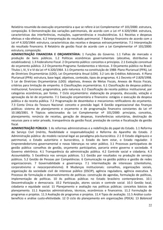 22
Relatório resumido da execução orçamentária a que se refere à Lei Complementar nº 101/2000: estrutura,
composição. 6 Demonstração das variações patrimoniais, de acordo com a Lei nº 4.320/1964: estrutura,
características das interferências, mutações, superveniências e insubsistências. 6.1 Receitas e despesas
efetivas e não-efetivas. 6.2 Interpretação do resultado patrimonial. 7 Balanço financeiro de acordo com a
Lei nº 4.320/1964: estrutura, características das receitas e despesas extraorçamentárias. 7.1 Interpretação
do resultado financeiro. 8 Relatório de gestão fiscal de acordo com a Lei Complementar nº 101/2000:
estrutura, composição.
ADMINISTRAÇÃO FINANCEIRA E ORÇAMENTÁRIA: 1 Funções do Governo. 1.1 Falhas de mercado e
produção de bens públicos. 1.2 Políticas econômicas governamentais (alocativa, distributiva e
estabilizadora). 1.3 Federalismo Fiscal. 2 Orçamento público: conceitos e princípios. 2.1 Evolução conceitual
do orçamento público. 2.2 Orçamento-Programa: fundamentos e técnicas. 3 Orçamento público no Brasil:
Títulos I, IV, V e VI da Lei nº 4.320/1964. 3.1 Orçamento na constituição de 1988: Plano Plurianual (PPA), Lei
de Diretrizes Orçamentárias (LDO), Lei Orçamentária Anual (LOA). 3.2 Leis de Créditos Adicionais. 4 Plano
Plurianual (PPA): estrutura, base legal, objetivos, conteúdo, tipos de programas. 4.1 Decreto nº 2.829/1998.
5 Lei de Diretrizes Orçamentárias (LDO): objetivos, Anexos de Metas Fiscais, Anexos de Riscos Fiscais,
critérios para limitação de empenho. 6 Classificações orçamentárias. 6.1 Classificação da despesa pública:
institucional, funcional, programática, pela natureza. 6.2 Classificação da receita pública: institucional, por
categorias econômicas, por fontes. 7 Ciclo orçamentário: elaboração da proposta, discussão, votação e
aprovação da lei de orçamento. 7.1 Execução orçamentária e financeira: estágios e execução da despesa
pública e da receita pública. 7.2 Programação de desembolso e mecanismos retificadores do orçamento.
7.3 Conta Única do Tesouro Nacional: conceito e previsão legal. 8 Gestão organizacional das finanças
públicas: sistema de planejamento e orçamento e de programação financeira constantes da Lei nº
10.180/2001. 9 Tópicos selecionados da Lei Complementar nº 101/2000: princípios, conceitos,
planejamento, renúncia de receitas, geração de despesas, transferências voluntárias, destinação de
recursos para o setor privado, transparência da gestão fiscal, prestação de contas e fiscalização da gestão
fiscal.
ADMINISTRAÇÃO PÚBLICA: 1 As reformas administrativas e a redefinição do papel do Estado. 1.1 Reforma
do Serviço Civil (mérito, flexibilidade e responsabilização) e Reforma do Aparelho do Estado. 2
Administração pública: do modelo racional-legal ao paradigma pós-burocrático. 2.1 O Estado oligárquico e
patrimonial, o Estado autoritário e burocrático, o Estado do bem estar, o Estado regulador. 3
Empreendedorismo governamental e novas lideranças no setor público. 3.1 Processos participativos de
gestão pública: conselhos de gestão, orçamento participativo, parceria entre governo e sociedade. 4
Governo eletrônico. 4.1 Transparência da administração pública. 4.2 Controle social e cidadania. 4.3
Accountability. 5 Excelência nos serviços públicos. 5.1 Gestão por resultados na produção de serviços
públicos. 5.2 Gestão de Pessoas por Competências. 6 Comunicação na gestão pública e gestão de redes
organizacionais. 7 Governabilidade e governança. 7.1 Intermediação de interesses (clientelismo,
corporativismo e neocorporativismo). 8 Mudanças institucionais: conselhos, organizações sociais,
organização da sociedade civil de interesse público (OSCIP), agência reguladora, agência executiva. 9
Processo de formulação e desenvolvimento de políticas: construção de agendas, formulação de políticas,
implementação de políticas. 10 As políticas públicas no Estado brasileiro contemporâneo. 10.1
Descentralização e democracia. 10.2 Participação, atores sociais e controle social. 10.3 Gestão local,
cidadania e equidade social. 11 Planejamento e avaliação nas políticas públicas: conceitos básicos de
planejamento. 11.1 Aspectos administrativos, técnicos, econômicos e financeiros. 11.2 Formulação de
programas e projetos. 11.3 Avaliação de programas e projetos. 11.4 Tipos de avaliação. 11.5 Análise custo-
benefício e análise custo-efetividade. 12 O ciclo do planejamento em organizações (PDCA). 13 Balanced
 