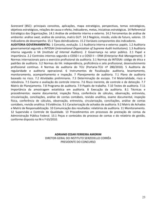 23
Scorecard (BSC): principais conceitos, aplicações, mapa estratégico, perspectivas, temas estratégicos,
objetivos estratégicos, relações de causa e efeito, indicadores, metas, iniciativas estratégicas. 14 Referencial
Estratégico das Organizações. 14.1 Análise de ambiente interno e externo. 14.2 Ferramentas de análise de
ambiente: análise swot, análise de cenários, matriz GUT. 14.3 Negócio, missão, visão de futuro, valores. 15
Indicadores de desempenho. 15.1 Tipos deindicadores. 15.2 Variáveis componentes dos indicadores.
AUDITORIA GOVERNAMENTAL: 1 Conceito, evolução. 1.1 Auditoria interna e externa: papéis. 1.2 Auditoria
governamental segundo a INTOSAI (International Organization of Supreme Audit Institutions). 1.3 Auditoria
interna segundo o IIA (Institute of Internal Auditors). 2 Governança no setor público. 2.1 Papel e
importância. 2.2 Controles internos segundo o COSO I e o COSO II – ERM (Enterprise Risk Management). 3
Normas internacionais para o exercício profissional da auditoria. 3.1 Normas da INTOSAI: código de ética e
padrões de auditoria. 3.2 Normas do IIA: independência, proficiência e zelo profissional, desenvolvimento
profissional contínuo. 4 Normas de auditoria do TCU (Portaria-TCU nº 280/2010). 5 Auditoria de
regularidade e auditoria operacional. 6 Instrumentos de fiscalização: auditoria, levantamento,
monitoramento, acompanhamento e inspeção. 7 Planejamento de auditoria. 7.1 Plano de auditoria
baseado no risco. 7.2 Atividades preliminares. 7.3 Determinação de escopo. 7.4 Materialidade, risco e
relevância. 7.5 Exame e avaliação do controle interno. 7.6 Risco inerente, de controle e de detecção. 7.7
Matriz de Planejamento. 7.8 Programa de auditoria. 7.9 Papéis de trabalho. 7.10 Testes de auditoria. 7.11
Importância da amostragem estatística em auditoria. 8 Execução da auditoria. 8.1 Técnicas e
procedimentos: exame documental, inspeção física, conferência de cálculos, observação, entrevista,
circularização, conciliações, análise de contas contábeis, revisão analítica, exame documental, inspeção
física, conferência de cálculos, observação, entrevista, circularização, conciliações, análise de contas
contábeis, revisão analítica. 9 Evidências. 9.1 Caracterização de achados de auditoria. 9.2 Matriz de Achados
e Matriz de Responsabilização. 10 Comunicação dos resultados: relatórios de auditoria. 11 Monitoramento.
12 Supervisão e Controle de Qualidade. 13 Procedimentos em processos de prestação de contas da
Administração Pública Federal. 13.1 Peças e conteúdos do processo de contas e do relatório de gestão,
conforme disposto na IN n.º 63/2010.
ADRIANO CESAR FERREIRA AMORIM
DIRETOR-GERAL DO INSTITUTO SERZEDELLO CORRÊA
PRESIDENTE DO CONCURSO
 