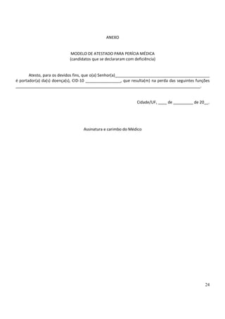 24
ANEXO
MODELO DE ATESTADO PARA PERÍCIA MÉDICA
(candidatos que se declararam com deficiência)
Atesto, para os devidos fins, que o(a) Senhor(a)___________________________________________
é portador(a) da(s) doença(s), CID-10 ________________, que resulta(m) na perda das seguintes funções
____________________________________________________________________________________.
Cidade/UF, ____ de _________ de 20__.
Assinatura e carimbo do Médico
 