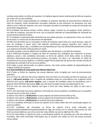 9
contidas neste edital e na folha de respostas. Em hipótese alguma haverá substituição da folha de respostas
por motivo de erro do candidato.
8.5 Serão de inteira responsabilidade do candidato os prejuízos advindos do preenchimento indevido da
folha de respostas. Serão consideradas marcações indevidas as que estiverem em desacordo com este
edital ou com a folha de respostas, tais como marcação rasurada ou emendada ou campo de marcação não
preenchido integralmente.
8.6 O candidato não deverá amassar, molhar, dobrar, rasgar, manchar ou, de qualquer modo, danificar a
sua folha de respostas, sob pena de arcar com os prejuízos advindos da impossibilidade de realização do
processamento eletrônico desta.
8.7 O candidato é responsável pela conferência de seus dados pessoais, em especial seu nome, seu número
de inscrição e o número de seu documento de identidade.
8.8 Não será permitido que as marcações na folha de respostas sejam feitas por outras pessoas, salvo em
caso de candidato a quem tenha sido deferido atendimento especial específico para auxílio no
preenchimento. Nesse caso, o candidato será acompanhado por fiscal do CESPE/UnB devidamente treinado
e as respostas fornecidas serão gravadas em áudio.
8.9 Serão anuladas as provas objetivas do candidato que não devolver a sua folha de respostas.
8.10 O CESPE/UnB divulgará a imagem da folha de respostas dos candidatos que realizaram as provas
objetivas, exceto a dos candidatos eliminados na forma do subitem 16.24 deste edital, no endereço
eletrônico http://www.cespe.unb.br/concursos/tcu_13_auditor, em data a ser informada no edital de
resultado final nas provas objetivas. A referida imagem ficará disponível até quinze dias corridos da data de
publicação do resultado final no concurso público.
8.10.1 Após o prazo determinado no subitem anterior, não serão aceitos pedidos de disponibilização da
imagem da folha de respostas.
8.11 DOS CRITÉRIOS DE AVALIAÇÃO DAS PROVAS OBJETIVAS
8.11.1 Todas as folhas de respostas das provas objetivas serão corrigidas por meio de processamento
eletrônico.
8.11.2 A nota em cada item das provas objetivas, feita com base nas marcações da folha de respostas, será
igual a: 1,00 ponto positivo, caso a resposta do candidato esteja em concordância com o gabarito oficial
definitivo das provas; 1,00 ponto negativo, caso a resposta do candidato esteja em discordância com o
gabarito oficial definitivo das provas; 0,00, caso não haja marcação ou haja marcação dupla (C e E).
8.11.3 A nota em cada prova objetiva será igual à soma das notas obtidas em todos os itens que a
compõem.
8.11.4 Será reprovado nas provas objetivas e eliminado do concurso público o candidato que se enquadrar
em pelo menos um dos itens a seguir:
a) obtiver nota inferior a 20,00 pontos na prova objetiva de Conhecimentos Básicos PO1;
b) obtiver nota inferior a 30,00 pontos na prova objetiva de Conhecimentos Específicos PO2;
c) obtiver nota inferior a 60,00 pontos no conjunto das provas objetivas.
8.11.4.1 O candidato eliminado na forma do subitem 8.11.4 deste edital não terá classificação alguma no
concurso público.
8.11.5 Os candidatos não eliminados na forma do subitem 8.11.4 serão ordenados por
cargo/área/especialidade/orientação/localidade de vaga, de acordo com os valores decrescentes da nota
final nas provas objetivas, que será a soma das notas obtidas nas provas objetivas PO1 ePO2.
8.11.6 As informações a respeito de notas e classificações poderão ser acessadas por meio dos editais de
resultados. Não serão fornecidas informações que já constem dos editais ou fora dos prazos previstos
nesses editais.
 
