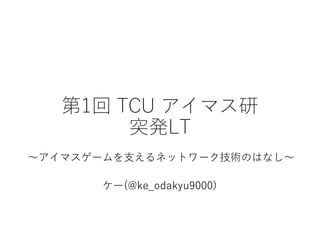 第1回 TCU アイマス研
突発LT
ケー(@ke_odakyu9000)
～アイマスゲームを支えるネットワーク技術のはなし～
 