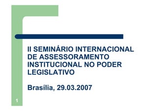 1
II SEMINÁRIO INTERNACIONAL
DE ASSESSORAMENTO
INSTITUCIONAL NO PODER
LEGISLATIVO
Brasília, 29.03.2007
 
