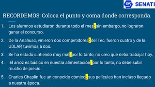 RECORDEMOS: Coloca el punto y coma donde corresponda.
1. Los alumnos estudiaron durante todo el mes; sin embargo, no lograron
ganar el concurso.
2. De la Anahuac, vinieron dos competidores; del Tec, fueron cuatro y de la
UDLAP, tuvimos a dos.
3. Se ha estado sintiendo muy mal; por lo tanto, no creo que deba trabajar hoy.
4. El arroz es básico en nuestra alimentación; por lo tanto, no debe subir
mucho de precio.
5. Charles Chaplin fue un conocido cómico; sus películas han incluso llegado
a nuestra época.
 