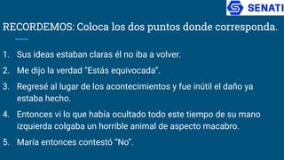 RECORDEMOS: Coloca los dos puntos donde corresponda.
1. Sus ideas estaban claras él no iba a volver.
2. Me dijo la verdad “Estás equivocada”.
3. Regresé al lugar de los acontecimientos y fue inútil el daño ya
estaba hecho.
4. Entonces vi lo que había ocultado todo este tiempo de su mano
izquierda colgaba un horrible animal de aspecto macabro.
5. María entonces contestó “No”.
 