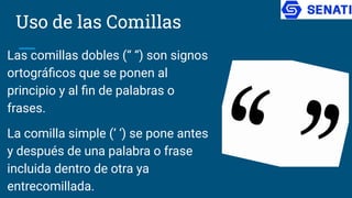 Uso de las Comillas
Las comillas dobles (“ “) son signos
ortográﬁcos que se ponen al
principio y al ﬁn de palabras o
frases.
La comilla simple (‘ ‘) se pone antes
y después de una palabra o frase
incluida dentro de otra ya
entrecomillada.
 