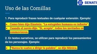 Uso de las Comillas
1. Para reproducir frases textuales de cualquier extensión. Ejemplo:
● Como bien dijo Einstein: “La estupidez humana es inﬁnita”.
● Cuando el novio dijo: “Sí, acepto”, todos los invitados se
conmovieron.
2. En textos narrativos, se utilizan para reproducir los pensamientos
de los personajes. Ejemplo:
● “Nunca le vuelvo a dirigir la palabra”, se dijo Mónica.
 