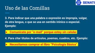 Uso de las Comillas
3. Para indicar que una palabra o expresión es impropia, vulgar,
de otra lengua, o que se usa en sentido irónico o especial.
Ejemplo:
● Comunícate por “e-mail” porque estoy sin celular.
4. Para citar títulos de artículos, poemas, cuadros, etc. Ejemplo:
● Necesitamos comprar el libro “Psicología Básica”.
 