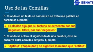 Uso de las Comillas
5. Cuando en un texto se comenta o se trata una palabra en
particular. Ejemplo:
● El alcalde dijo que su fortuna se acrecentó por sus
negocios. Claro, por sus “negocios”.
6. Cuando se aclara el signiﬁcado de una palabra, éste se
encierra entre comillas simples. Ejemplo:
● “Aptitud” (‘capacidad’) no signiﬁca lo mismo que “actitud”.
 