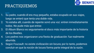 PRACTIQUEMOS
1. Su padre, cuando él era muy pequeño, estaba ocupado en sus viajes,
luego se enteró que tenía una doble vida.
2. Yo estaba allí, cuando de repente sonó una voz: entren inmediatamente
todos. No pude más que entrar.
3. El Álbum Blanco es seguramente el disco más importante de la historia
de los Beatles.
4. Los padres nos organizaron una ﬁesta de graduación: fue realmente
aburrida.
5. Según Foucault: no existe civilización sin locura; por lo tanto, podemos
concluir en que la noción de locura forma parte integral de la razón.
 