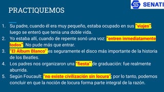 PRACTIQUEMOS
1. Su padre, cuando él era muy pequeño, estaba ocupado en sus “viajes”,
luego se enteró que tenía una doble vida.
2. Yo estaba allí, cuando de repente sonó una voz: “entren inmediatamente
todos”. No pude más que entrar.
3. “El Álbum Blanco” es seguramente el disco más importante de la historia
de los Beatles.
4. Los padres nos organizaron una “ﬁesta” de graduación: fue realmente
aburrida.
5. Según Foucault: “no existe civilización sin locura”; por lo tanto, podemos
concluir en que la noción de locura forma parte integral de la razón.
 
