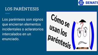 LOS PARÉNTESIS
Los paréntesis son signos
que encierran elementos
incidentales o aclaratorios
intercalados en un
enunciado.
 