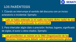 LOS PARÉNTESIS
1. Cuando se interrumpe el sentido del discurso con un inciso
aclaratorio o incidental. Ejemplo:
● Luis se había enterado (a mí nadie me había dicho nada) de que
Mónica había abandonado la universidad.
2. Para intercalar algún dato o precisión: fechas, lugares, signiﬁcado
de siglas, el autor u obra citados. Ejemplo:
● Los presidentes se reúnen en la ONU (Organización de las
Naciones Unidas) para debatir sobre el calentamiento global.
 