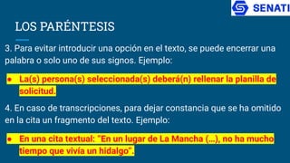 LOS PARÉNTESIS
3. Para evitar introducir una opción en el texto, se puede encerrar una
palabra o solo uno de sus signos. Ejemplo:
● La(s) persona(s) seleccionada(s) deberá(n) rellenar la planilla de
solicitud.
4. En caso de transcripciones, para dejar constancia que se ha omitido
en la cita un fragmento del texto. Ejemplo:
● En una cita textual: “En un lugar de La Mancha (…), no ha mucho
tiempo que vivía un hidalgo”.
 
